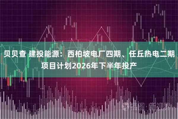 贝贝查 建投能源：西柏坡电厂四期、任丘热电二期项目计划2026年下半年投产
