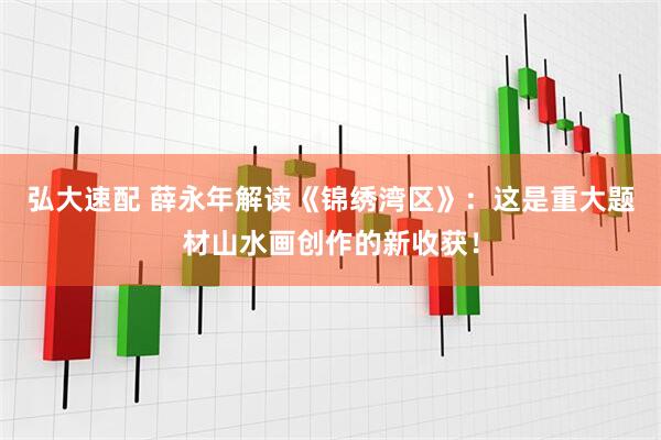 弘大速配 薛永年解读《锦绣湾区》：这是重大题材山水画创作的新收获！