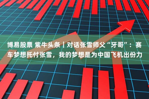 博易股票 紫牛头条｜对话张雪师父“牙哥”：赛车梦想托付张雪，我的梦想是为中国飞机出份力