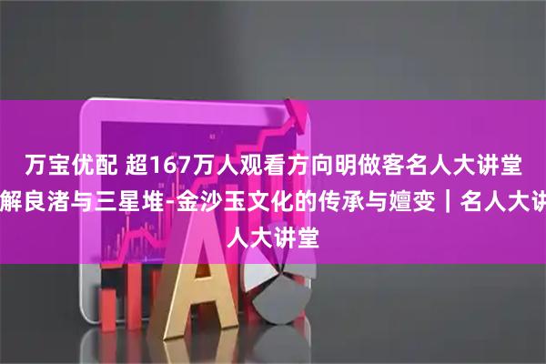 万宝优配 超167万人观看方向明做客名人大讲堂 详解良渚与三星堆-金沙玉文化的传承与嬗变｜名人大讲堂
