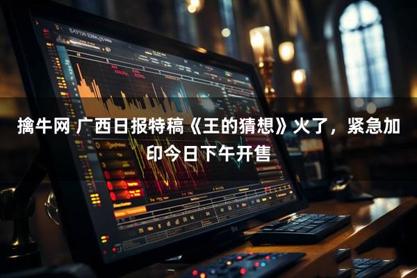 擒牛网 广西日报特稿《王的猜想》火了，紧急加印今日下午开售