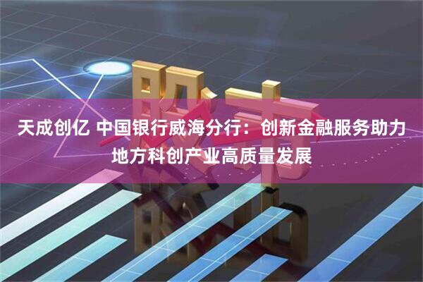 天成创亿 中国银行威海分行：创新金融服务助力地方科创产业高质量发展
