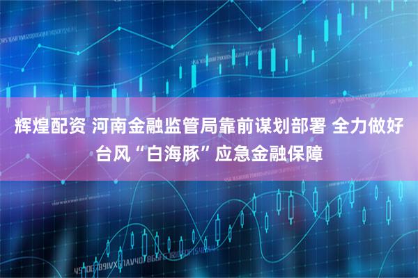 辉煌配资 河南金融监管局靠前谋划部署 全力做好台风“白海豚”应急金融保障